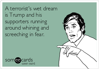 A terrorist's wet dream
is Trump and his
supporters running
around whining and
screeching in fear.