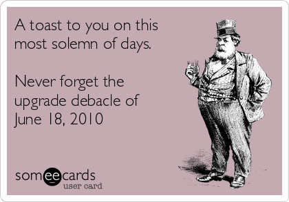 A toast to you on this
most solemn of days.

Never forget the
upgrade debacle of
June 18, 2010