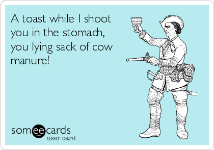 A toast while I shoot
you in the stomach,
you lying sack of cow
manure! 