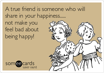 A true friend is someone who will
share in your happiness......
not make you
feel bad about
being happy! 