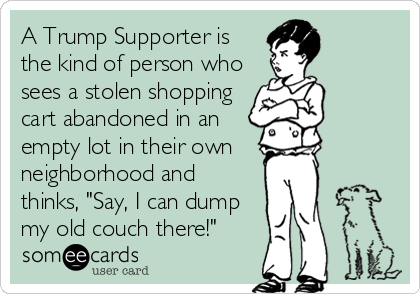 A Trump Supporter is
the kind of person who
sees a stolen shopping
cart abandoned in an
empty lot in their own
neighborhood and
thinks, "Say, I can dump
my old couch there!"