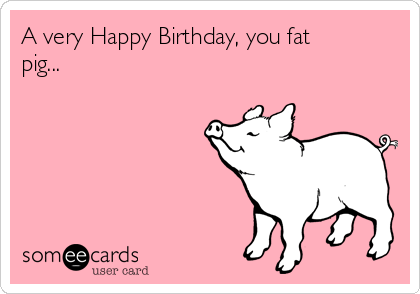 A very Happy Birthday, you fat
pig...