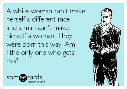 A white woman can't make
herself a different race
and a man can't make
himself a woman. They
were born this way. Am
I the only one who gets
this?