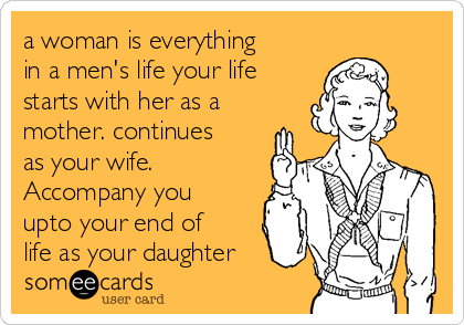 a woman is everything
in a men's life your life
starts with her as a
mother. continues
as your wife.
Accompany you
upto your end of
life as your daughter