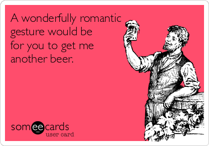 A wonderfully romantic
gesture would be
for you to get me
another beer. 