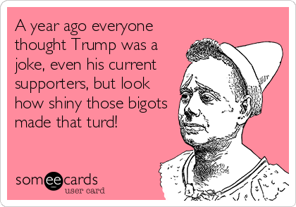 A year ago everyone
thought Trump was a
joke, even his current
supporters, but look
how shiny those bigots
made that turd!