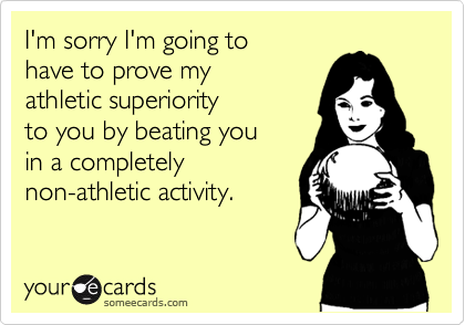 I'm sorry I'm going to 
have to prove my
athletic superiority 
to you by beating you 
in a completely 
non-athletic activity.
 