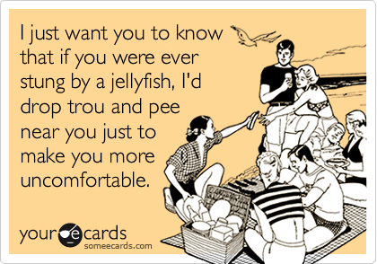 I just want you to know 
that if you were ever
stung by a jellyfish, I'd
drop trou and pee
near you just to 
make you more
uncomfortable.