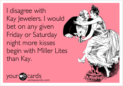 I disagree with 
Kay Jewelers. I would 
bet on any given 
Friday or Saturday
night more kisses 
begin with Miller Lites 
than Kay.