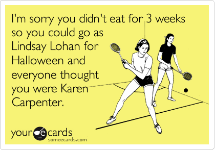 I'm sorry you didn't eat for 3 weeks so you could go as
Lindsay Lohan for
Halloween and
everyone thought
you were Karen
Carpenter.