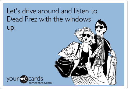 Let's drive around and listen to Dead Prez with the windows
up.