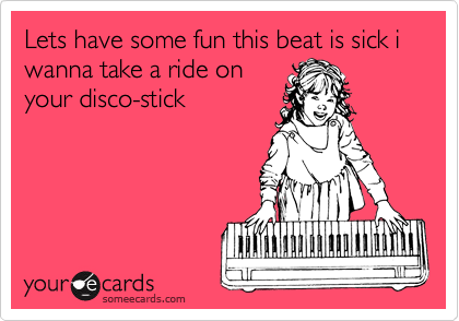 Lets have some fun this beat is sick i wanna take a ride on
your disco-stick