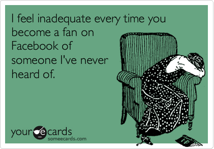I feel inadequate every time you become a fan on
Facebook of
someone I've never
heard of.