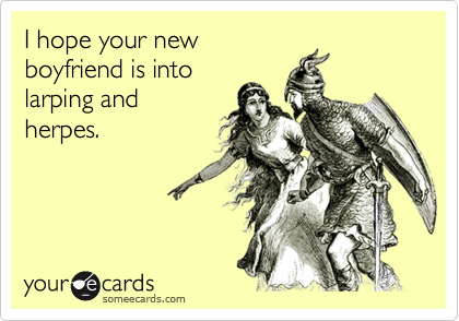 I hope your new
boyfriend is into
larping and
herpes.