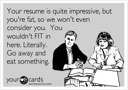 Your resume is quite impressive, but you're fat, so we won't even consider you.  Youwouldn't FIT inhere. Literally.Go away andeat something.