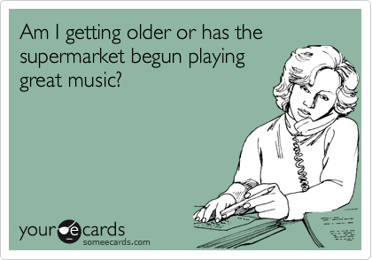 Am I getting older or has the
supermarket begun playing
great music?