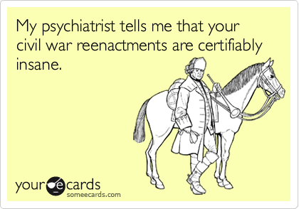 My psychiatrist tells me that your civil war reenactments are certifiably insane.