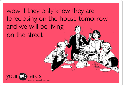 wow if they only knew they are foreclosing on the house tomorrow and we will be living
on the street