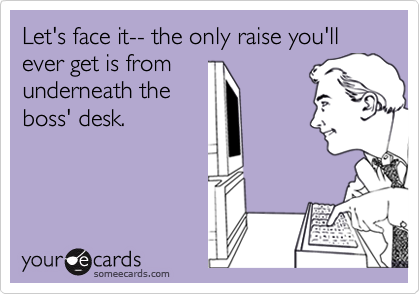 Let's face it-- the only raise you'll ever get is from
underneath the
boss' desk.