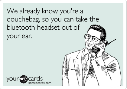 We already know you're a douchebag, so you can take the bluetooth headset out of
your ear.