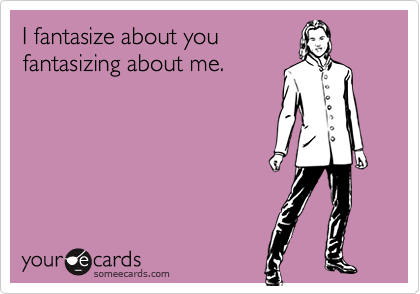I fantasize about you
fantasizing about me.