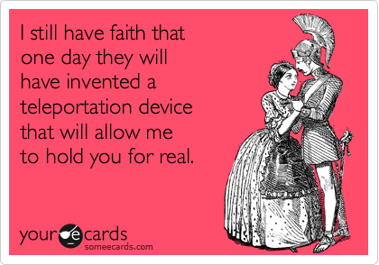 I still have faith that
one day they will
have invented a 
teleportation device
that will allow me
to hold you for real.