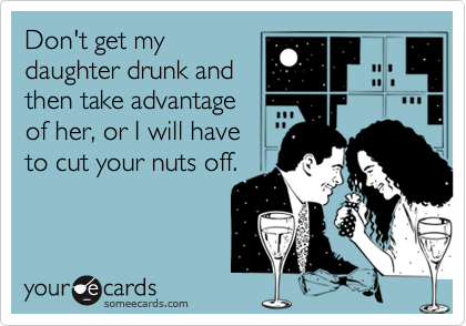 Don't get my
daughter drunk and
then take advantage
of her, or I will have
to cut your nuts off.