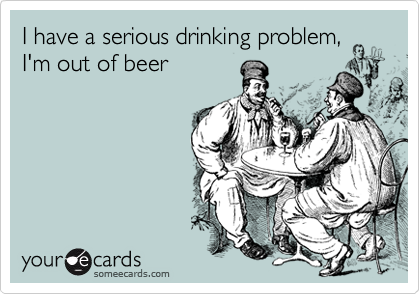 I have a serious drinking problem,
I'm out of beer