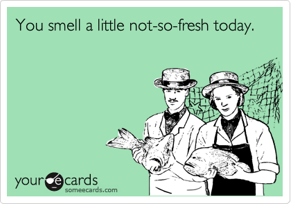 You smell a little not-so-fresh today.