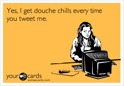 Yes, I get douche chills every time you tweet me.