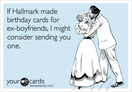 If Hallmark made
birthday cards for
ex-boyfriends, I might
consider sending you
one.