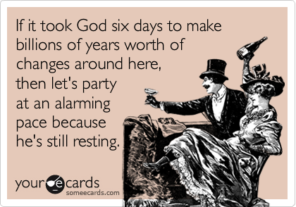 If it took God six days to make billions of years worth of
changes around here,
then let's party
at an alarming
pace because
he's still resting.