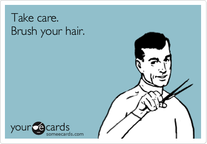 Take care.
Brush your hair.