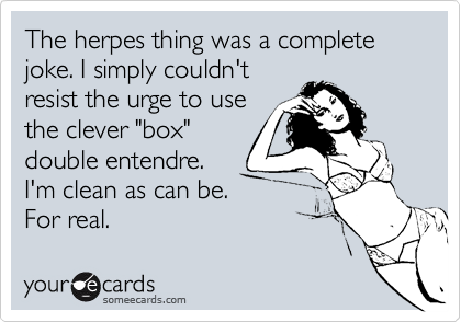 The herpes thing was a complete joke. I simply couldn't
resist the urge to use
the clever "box"
double entendre. 
I'm clean as can be.
For real.