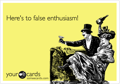 Here's to false enthusiasm!