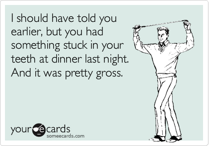 I should have told you
earlier, but you had
something stuck in your
teeth at dinner last night.
And it was pretty gross.
