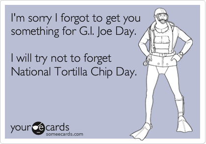 I'm sorry I forgot to get you
something for G.I. Joe Day.

I will try not to forget
National Tortilla Chip Day.