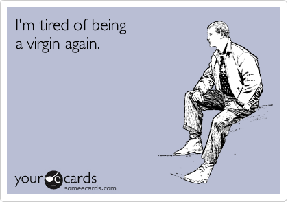 I'm tired of being 
a virgin again.