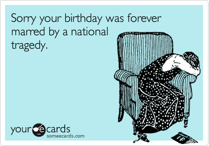 Sorry your birthday was forever marred by a national
tragedy.