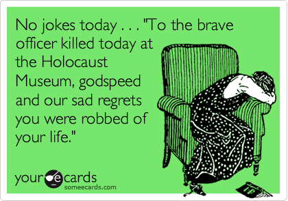 No jokes today . . . "To the brave officer killed today at
the Holocaust
Museum, godspeed
and our sad regrets
you were robbed of
your life."