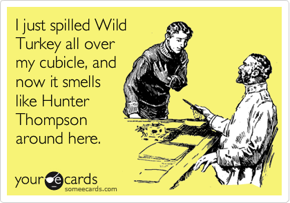 I just spilled Wild
Turkey all over
my cubicle, and
now it smells
like Hunter
Thompson
around here.