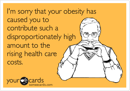 I'm sorry that your obesity has caused you to
contribute such a
disproportionately high
amount to the
rising health care
costs. 