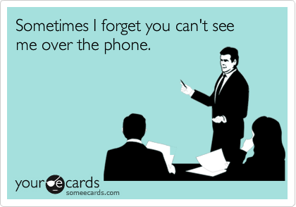 Sometimes I forget you can't see me over the phone.