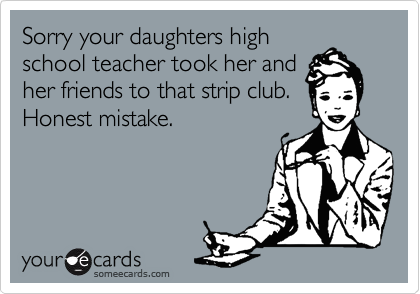 Sorry your daughters highschool teacher took her andher friends to that strip club.Honest mistake.