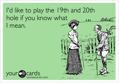 I'd like to play the 19th and 20th hole if you know what
I mean.