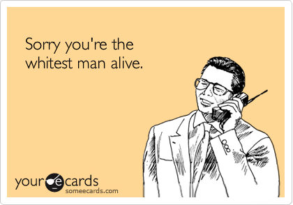 
  Sorry you're the 
  whitest man alive.