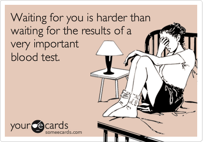 Waiting for you is harder than
waiting for the results of a
very important
blood test.