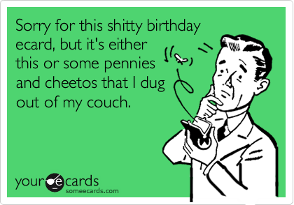 Sorry for this shitty birthday
ecard, but it's either
this or some pennies
and cheetos that I dug 
out of my couch.