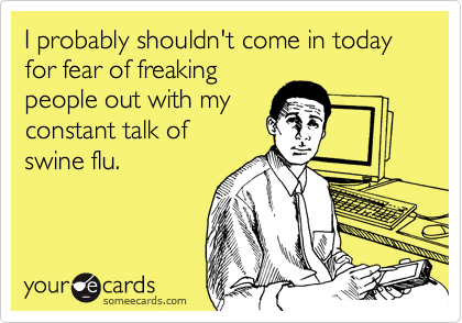 I probably shouldn't come in today for fear of freakingpeople out with myconstant talk of swine flu.