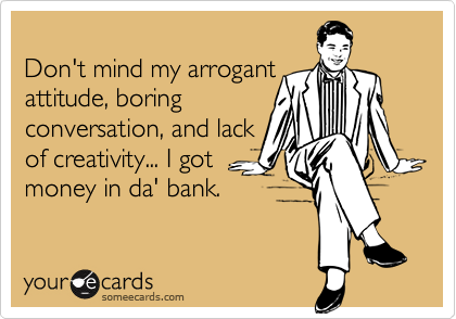 
Don't mind my arrogant
attitude, boring
conversation, and lack
of creativity... I got
money in da' bank.